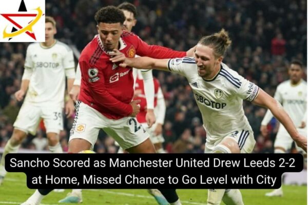 Sancho Scored as Manchester United Drew Leeds 2-2 at Home, Missed Chance to Go Level with City