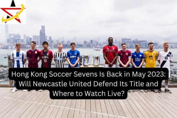 Hong Kong Soccer Sevens Is Back in May 2023: Will Newcastle United Defend Its Title and Where to Watch Live?