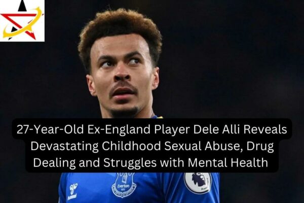27-Year-Old Ex-England Player Dele Alli Reveals Devastating Childhood Sexual Abuse, Drug Dealing and Struggles with Mental Health 