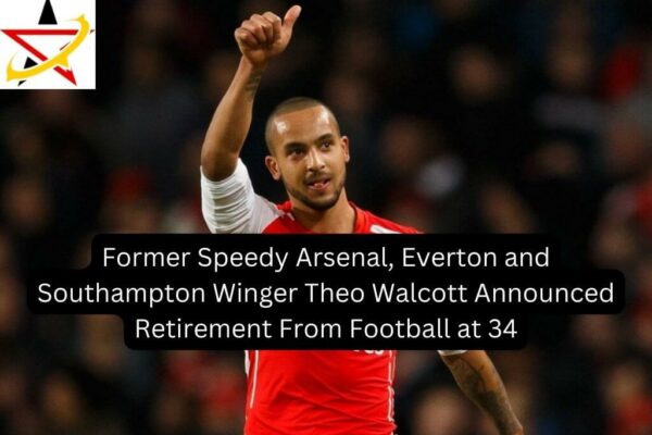 Former Speedy Arsenal, Everton and Southampton Winger Theo Walcott Announced Retirement From Football at 34