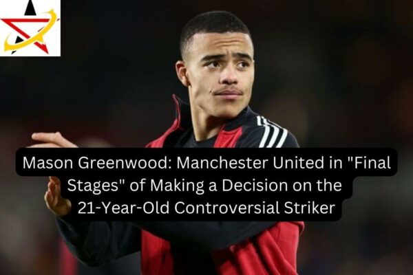 Mason Greenwood: Manchester United in “Final Stages” of Making a Decision on the 21-Year-Old Controversial Striker
