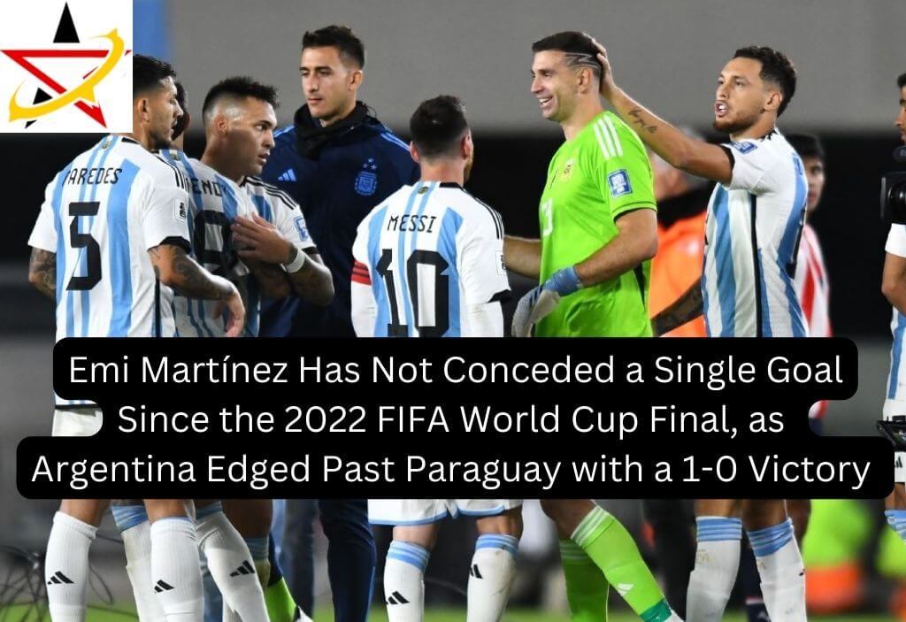 Emi Martínez Has Not Conceded a Single Goal Since the 2022 FIFA World Cup Final, as Argentina Edge Past Paraguay with a 1-0 Victory