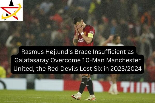Rasmus Højlund’s Brace Insufficient as Galatasaray Overcome 10-Man Manchester United, the Red Devils Lost Six in 2023/2024
