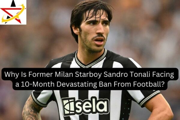 Why Is Former Milan Starboy Sandro Tonali Facing a 10-Month Devastating Ban From Football?