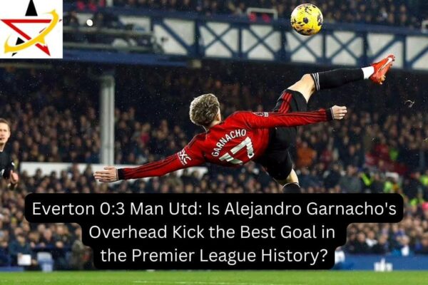 Everton 0:3 Man Utd: Is Alejandro Garnacho’s Overhead Kick the Best Goal in the Premier League History?