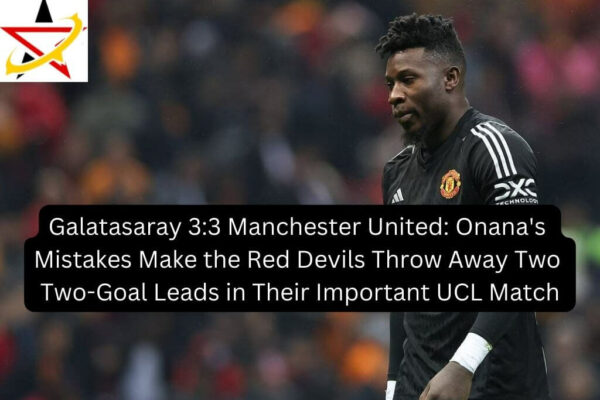 Galatasaray 3:3 Manchester United: Onana’s Mistakes Make the Red Devils Throw Away Two Two-Goal Leads in Their Important UCL Match