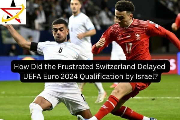How Did the Frustrated Switzerland Delayed UEFA Euro 2024 Qualification by Israel?