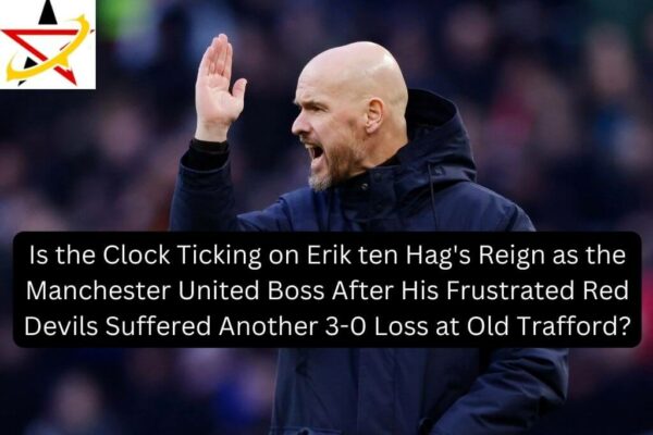 Is the Clock Ticking on Erik ten Hag’s Reign as the Manchester United Boss After His Frustrated Red Devils Suffered Another 3-0 Loss at Old Trafford?