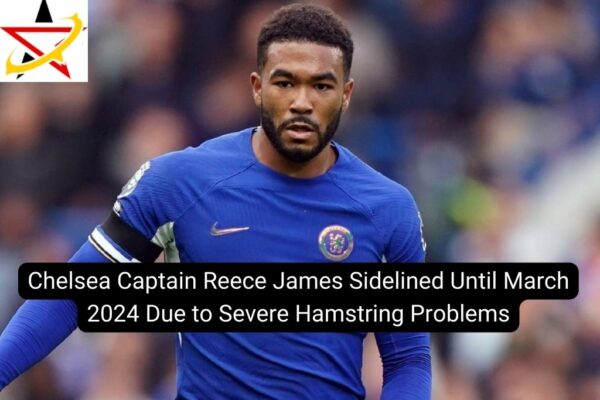 Chelsea Captain Reece James Sidelined Until March 2024 Due to Severe Hamstring Problems