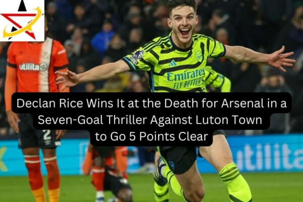 Declan Rice Wins It at the Death for Arsenal in a Seven-Goal Thriller Against Luton Town to Go 5 Points Clear