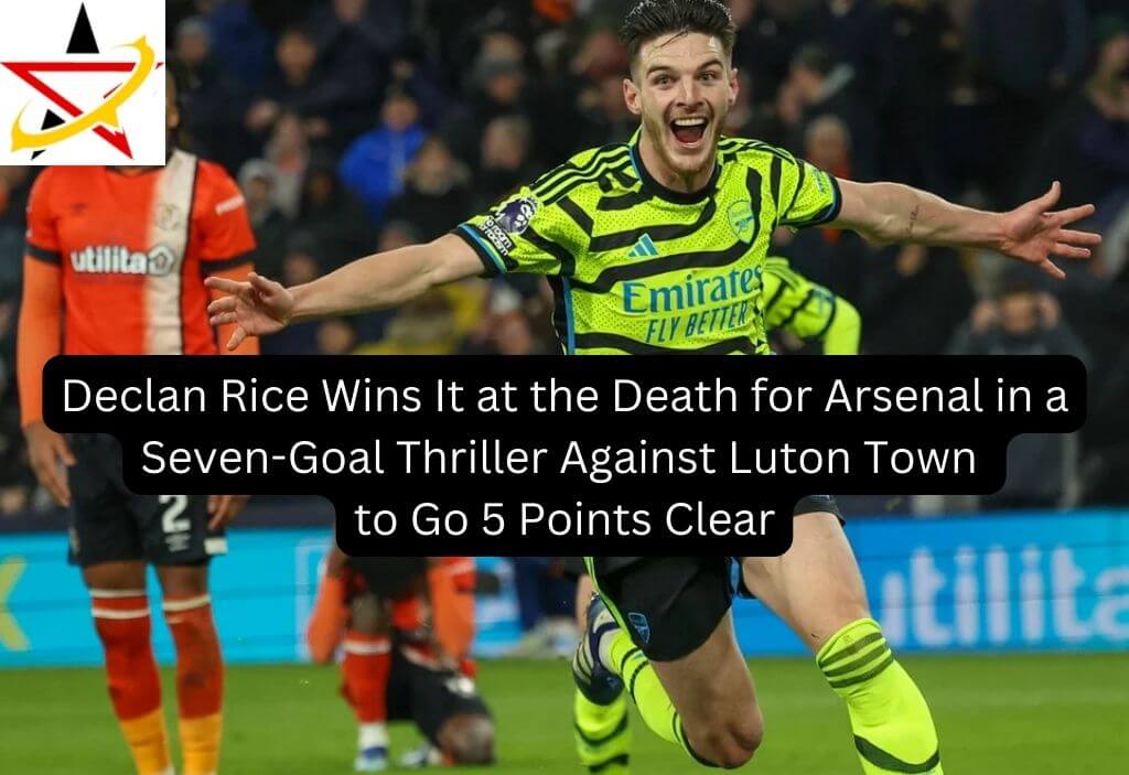 Declan Rice Wins It at the Death for Arsenal in a Seven-Goal Thriller Against Luton Town to Go 5 Points Clear