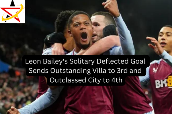 Leon Bailey’s Solitary Deflected Goal Sends Outstanding Villa to 3rd and Outclassed City to 4th