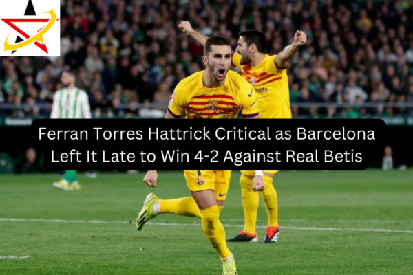 Ferran Torres Hattrick Critical as Barcelona Left It Late to Win 4-2 Against Real Betis
