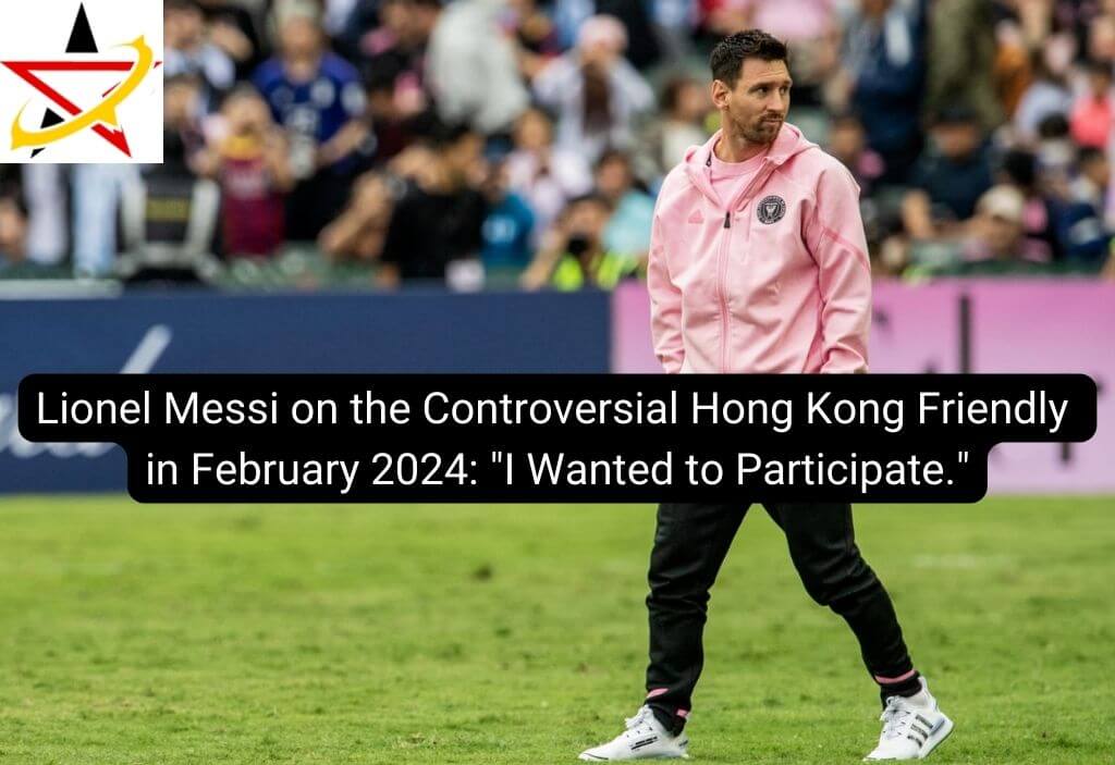 Lionel Messi on the Controversial Hong Kong Friendly in February 2024: “I Wanted to Participate.”