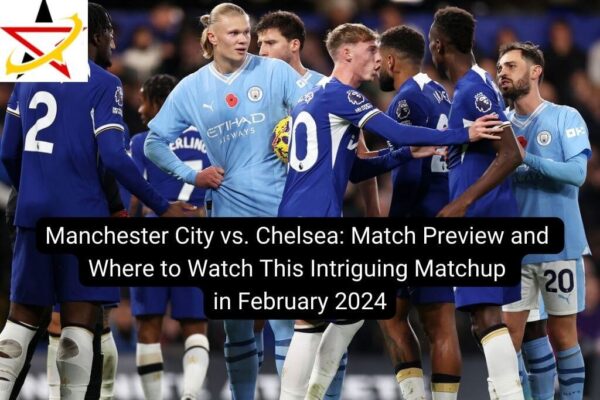 Manchester City vs. Chelsea: Match Preview and Where to Watch This Intriguing Matchup in February 2024