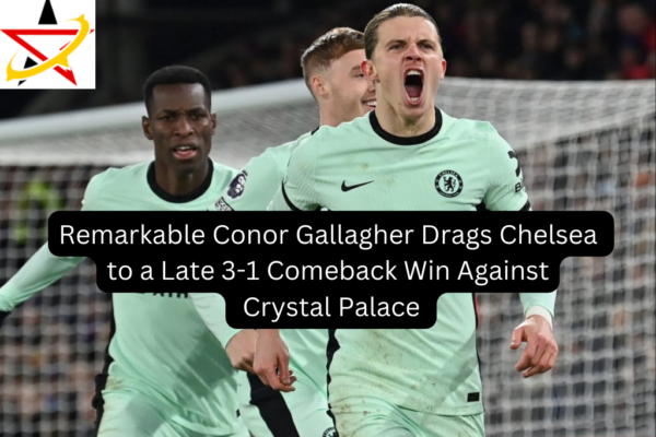 Remarkable Conor Gallagher Drags Chelsea to a Late 3-1 Comeback Win Against Crystal Palace 