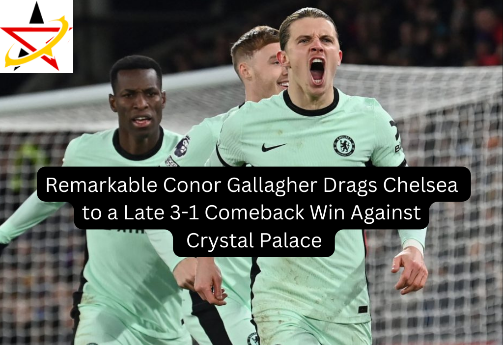 Remarkable Conor Gallagher Drags Chelsea to a Late 3-1 Comeback Win Against Crystal Palace 