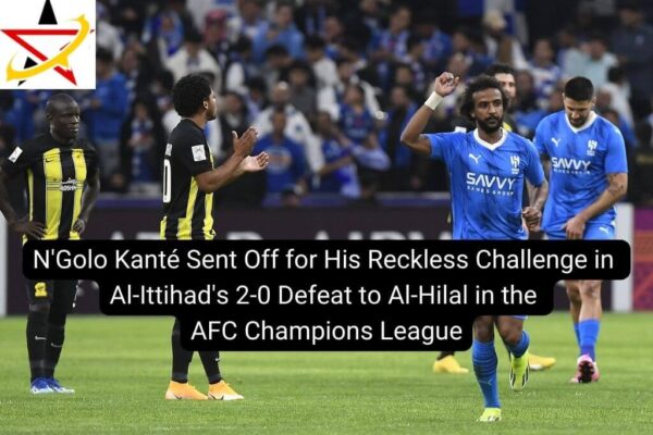 N’Golo Kanté Sent Off for His Reckless Challenge in Al-Ittihad’s 2-0 Defeat to Al-Hilal in the AFC Champions League